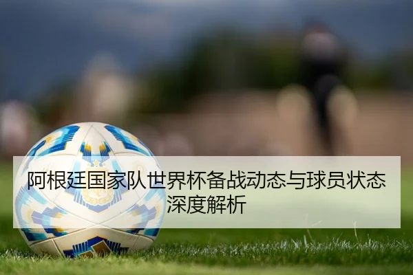 阿根廷国家队世界杯备战动态与球员状态深度解析